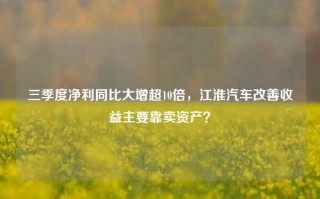 三季度净利同比大增超10倍，江淮汽车改善收益主要靠卖资产？