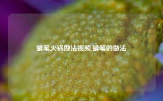 蜡笔火锅做法视频,蜡笔的做法