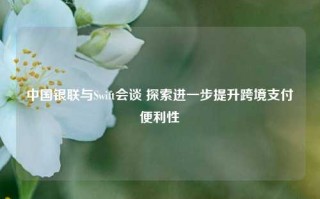 中国银联与Swift会谈 探索进一步提升跨境支付便利性