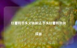 红薯粉芋头火锅做法,芋头红薯粉如何揉面