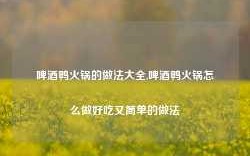 啤酒鸭火锅的做法大全,啤酒鸭火锅怎么做好吃又简单的做法