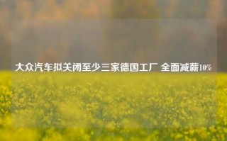 大众汽车拟关闭至少三家德国工厂 全面减薪10%