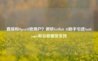 直接和OpenAI抢用户？微软GitHub AI助手引进Anthropic和谷歌模型支持