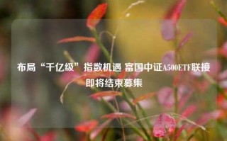 布局“千亿级”指数机遇 富国中证A500ETF联接即将结束募集