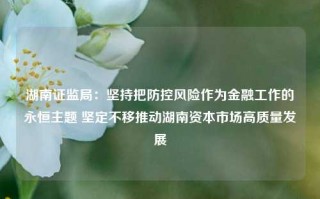 湖南证监局：坚持把防控风险作为金融工作的永恒主题 坚定不移推动湖南资本市场高质量发展