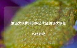 清汤火锅骨头的做法大全,清汤火锅怎么吃好吃