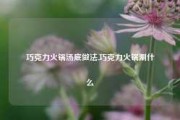 巧克力火锅汤底做法,巧克力火锅涮什么