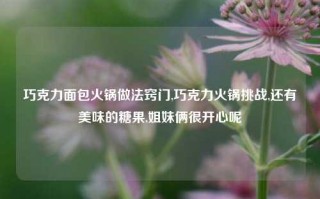 巧克力面包火锅做法窍门,巧克力火锅挑战,还有美味的糖果,姐妹俩很开心呢