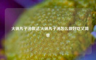 瑧火锅丸子汤做法,火锅丸子汤怎么做好吃又简单