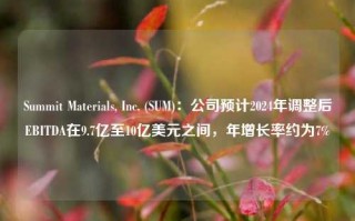 Summit Materials, Inc. (SUM)：公司预计2024年调整后EBITDA在9.7亿至10亿美元之间，年增长率约为7%