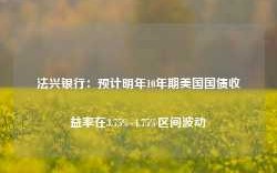 法兴银行：预计明年10年期美国国债收益率在3.75%-4.75%区间波动