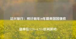 法兴银行：预计明年10年期美国国债收益率在3.75%-4.75%区间波动