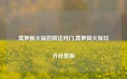 莴笋根火锅的做法窍门,莴笋做火锅切片还是根