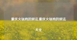 重庆火锅鸡的做法,重庆火锅鸡的做法大全