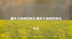 重庆火锅鸡的做法,重庆火锅鸡的做法大全