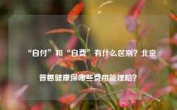 “自付”和“自费”有什么区别？北京普惠健康保哪些费用能理赔？