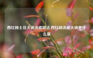 西红柿土豆火锅汤底做法,西红柿汤底火锅煮什么菜