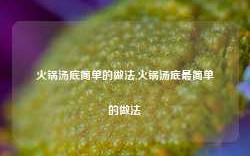 火锅汤底简单的做法,火锅汤底最简单的做法