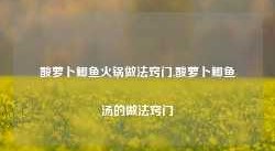 酸萝卜鲫鱼火锅做法窍门,酸萝卜鲫鱼汤的做法窍门