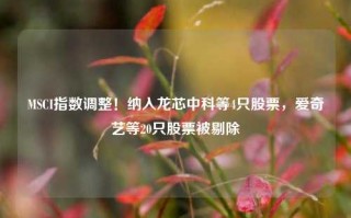 MSCI指数调整！纳入龙芯中科等4只股票，爱奇艺等20只股票被剔除