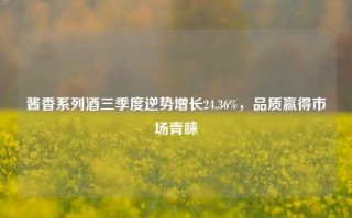 酱香系列酒三季度逆势增长24.36%，品质赢得市场青睐