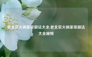 老北京火锅家常做法大全,老北京火锅家常做法大全视频