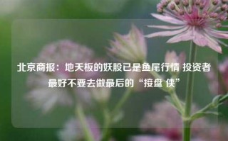 北京商报：地天板的妖股已是鱼尾行情 投资者最好不要去做最后的“接盘 侠”