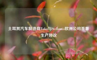 土耳其汽车制造商Tofas与Stellantis欧洲公司签署生产协议