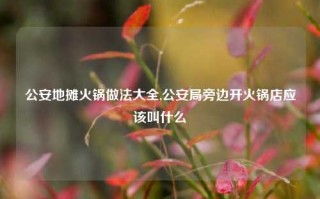 公安地摊火锅做法大全,公安局旁边开火锅店应该叫什么