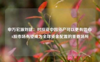 申万宏源刘健：对投资中国资产可以更有信心 A股市场有望成为全球资金配置的重要场所