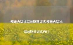 辣条火锅冰淇淋奶茶做法,辣条火锅冰淇淋奶茶做法窍门