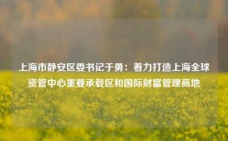 上海市静安区委书记于勇：着力打造上海全球资管中心重要承载区和国际财富管理高地