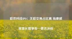 联芸科技IPO：关联交易占比高 海康威视曾长期享有一票否决权