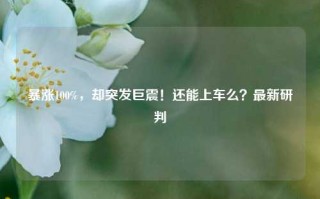 暴涨100%，却突发巨震！还能上车么？最新研判