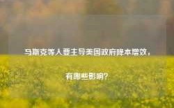 马斯克等人要主导美国政府降本增效，有哪些影响？