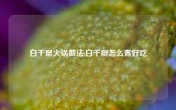 白千层火锅做法,白千层怎么煮好吃