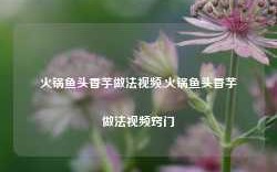 火锅鱼头香芋做法视频,火锅鱼头香芋做法视频窍门