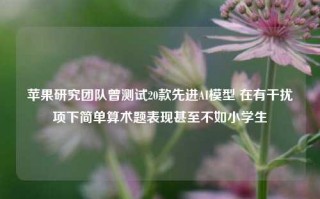 苹果研究团队曾测试20款先进AI模型 在有干扰项下简单算术题表现甚至不如小学生