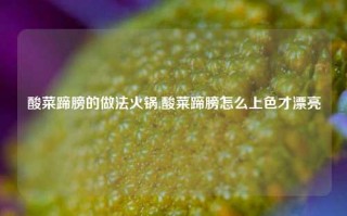 酸菜蹄膀的做法火锅,酸菜蹄膀怎么上色才漂亮