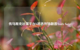 传马斯克社媒平台X将吞并特朗普Truth Social