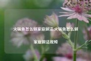 火锅鱼怎么做家庭做法,火锅鱼怎么做家庭做法视频