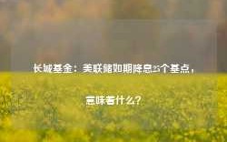 长城基金：美联储如期降息25个基点，意味着什么？