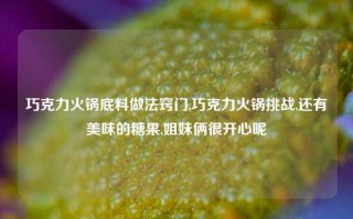 巧克力火锅底料做法窍门,巧克力火锅挑战,还有美味的糖果,姐妹俩很开心呢