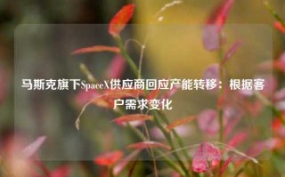 马斯克旗下SpaceX供应商回应产能转移：根据客户需求变化