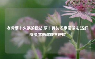 老骨萝卜火锅的做法,萝卜骨头汤家常做法,汤鲜肉嫩,营养健康又好吃