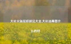 大补火锅花样做法大全,大补汤需要什么药材