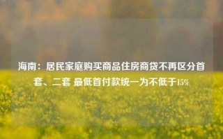 海南：居民家庭购买商品住房商贷不再区分首套、二套 最低首付款统一为不低于15%