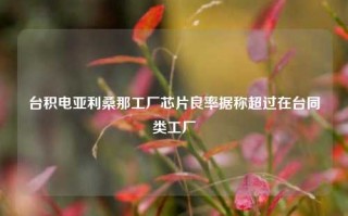 台积电亚利桑那工厂芯片良率据称超过在台同类工厂