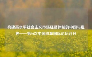 构建高水平社会主义市场经济体制的中国与世界——第90次中国改革国际论坛召开