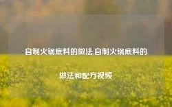 自制火锅底料的做法,自制火锅底料的做法和配方视频